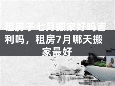 租房子七月搬家好吗吉利吗，租房7月哪天搬家最好