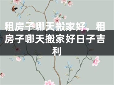 租房子哪天搬家好，租房子哪天搬家好日子吉利