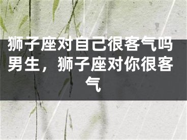 狮子座对自己很客气吗男生，狮子座对你很客气