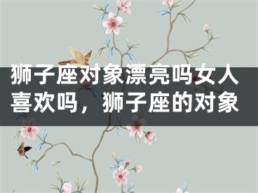 狮子座对象漂亮吗女人喜欢吗，狮子座的对象