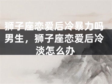 狮子座恋爱后冷暴力吗男生，狮子座恋爱后冷淡怎么办