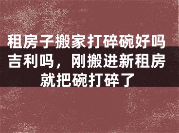 租房子搬家打碎碗好吗吉利吗，刚搬进新租房就把碗打碎了