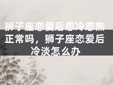 狮子座恋爱后忽冷忽热正常吗，狮子座恋爱后冷淡怎么办