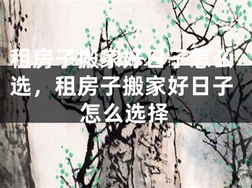 租房子搬家好日子怎么选，租房子搬家好日子怎么选择