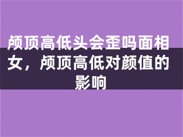 颅顶高低头会歪吗面相女，颅顶高低对颜值的影响