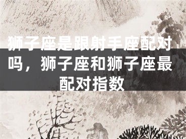 狮子座是跟射手座配对吗，狮子座和狮子座最配对指数