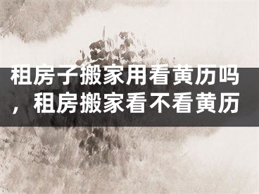 租房子搬家用看黄历吗，租房搬家看不看黄历