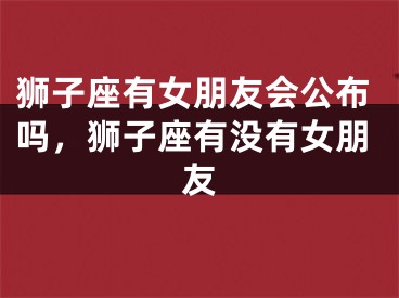 狮子座有女朋友会公布吗，狮子座有没有女朋友