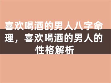喜欢喝酒的男人八字命理，喜欢喝酒的男人的性格解析
