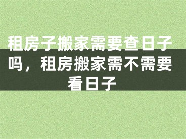 租房子搬家需要查日子吗，租房搬家需不需要看日子