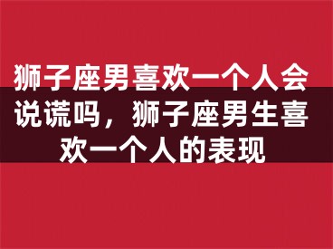 狮子座男喜欢一个人会说谎吗，狮子座男生喜欢一个人的表现