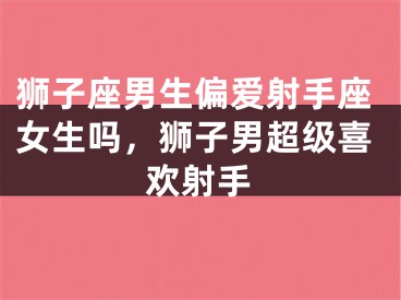 狮子座男生偏爱射手座女生吗,狮子男超级喜欢射手