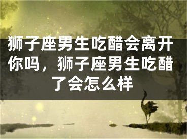狮子座男生吃醋会离开你吗，狮子座男生吃醋了会怎么样