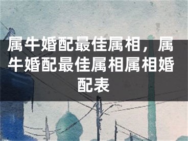 属牛婚配最佳属相，属牛婚配最佳属相属相婚配表