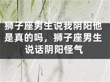 狮子座男生说我阴阳他是真的吗，狮子座男生说话阴阳怪气
