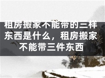 租房搬家不能带的三样东西是什么,租房搬家不能带三件东西
