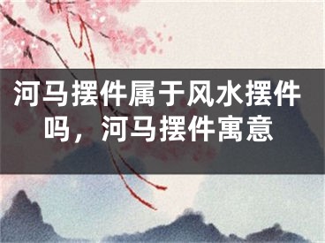 河马摆件属于风水摆件吗，河马摆件寓意