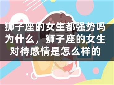 狮子座的女生都强势吗为什么，狮子座的女生对待感情是怎么样的