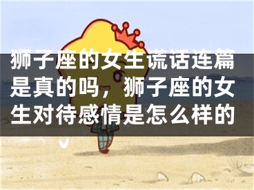 狮子座的女生谎话连篇是真的吗，狮子座的女生对待感情是怎么样的