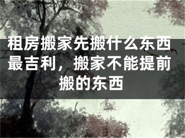 租房搬家先搬什么东西最吉利,搬家不能提前搬的东西