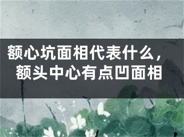 额心坑面相代表什么，额头中心有点凹面相