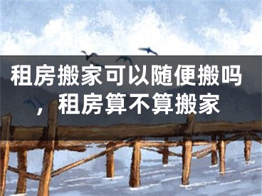 租房搬家可以随便搬吗，租房算不算搬家