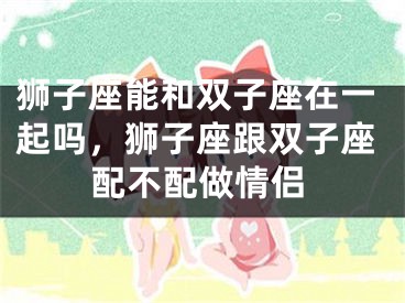 狮子座能和双子座在一起吗，狮子座跟双子座配不配做情侣