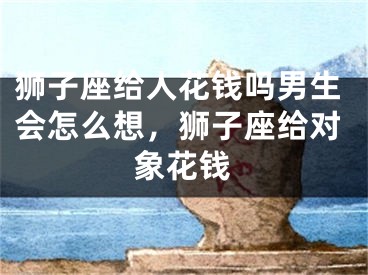 狮子座给人花钱吗男生会怎么想，狮子座给对象花钱