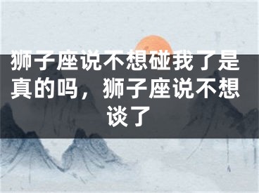 狮子座说不想碰我了是真的吗，狮子座说不想谈了