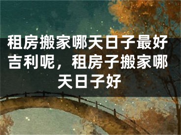 租房搬家哪天日子最好吉利呢，租房子搬家哪天日子好