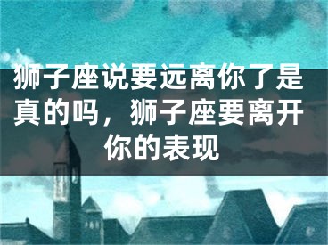 狮子座说要远离你了是真的吗，狮子座要离开你的表现