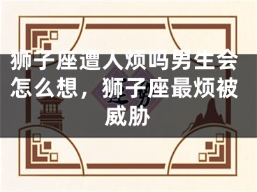 狮子座遭人烦吗男生会怎么想，狮子座最烦被威胁