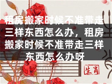 租房搬家时候不准带走三样东西怎么办,租房搬家时候不准带走三样东西怎么办呀