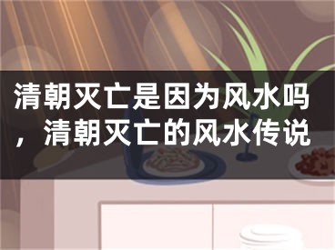 清朝灭亡是因为风水吗，清朝灭亡的风水传说