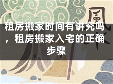 租房搬家时间有讲究吗，租房搬家入宅的正确步骤