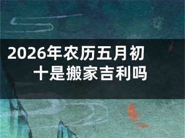 2026年农历五月初十是搬家吉利吗