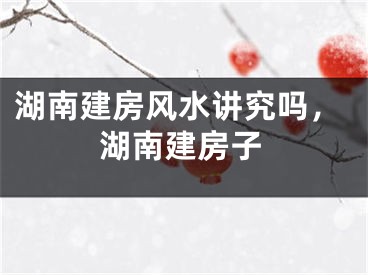 湖南建房风水讲究吗，湖南建房子