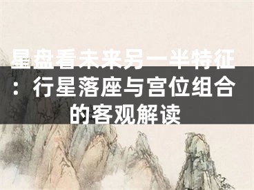 星盘看未来另一半特征:行星落座与宫位组合的客观解读