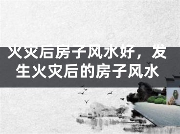 火灾后房子风水好，发生火灾后的房子风水