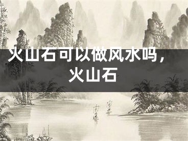火山石可以做风水吗，火山石
