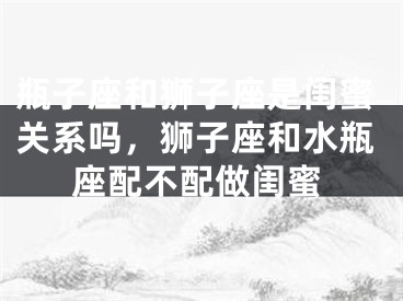 瓶子座和狮子座是闺蜜关系吗，狮子座和水瓶座配不配做闺蜜