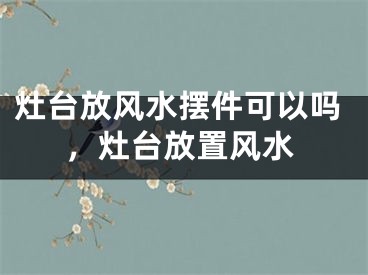 灶台放风水摆件可以吗，灶台放置风水