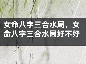 女命八字三合水局，女命八字三合水局好不好