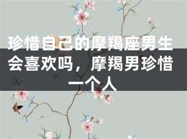 珍惜自己的摩羯座男生会喜欢吗，摩羯男珍惜一个人