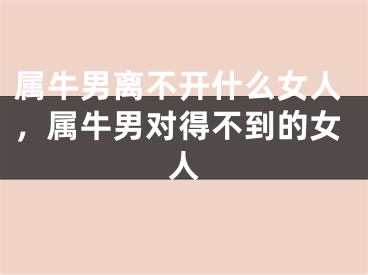 属牛男离不开什么女人，属牛男对得不到的女人