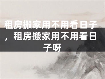 租房搬家用不用看日子，租房搬家用不用看日子呀