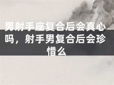 男射手座复合后会真心吗,射手男复合后会珍惜么
