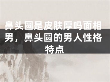 鼻头圆是皮肤厚吗面相男，鼻头圆的男人性格特点