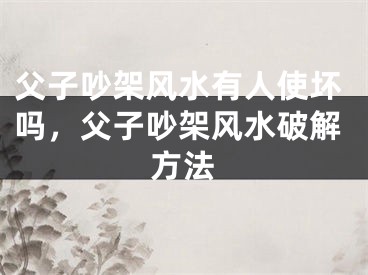 父子吵架风水有人使坏吗，父子吵架风水破解方法