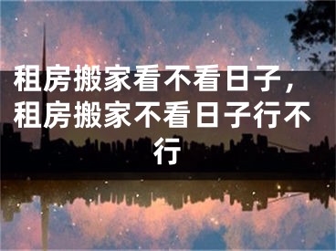 租房搬家看不看日子，租房搬家不看日子行不行